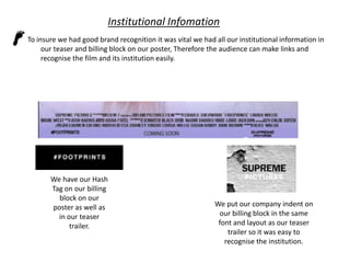 Institutional Infomation
To insure we had good brand recognition it was vital we had all our institutional information in
our teaser and billing block on our poster, Therefore the audience can make links and
recognise the film and its institution easily.

We have our Hash
Tag on our billing
block on our
poster as well as
in our teaser
trailer.

We put our company indent on
our billing block in the same
font and layout as our teaser
trailer so it was easy to
recognise the institution.

 