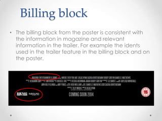 Billing block
• The billing block from the poster is consistent with
the information in magazine and relevant
information in the trailer. For example the idents
used in the trailer feature in the billing block and on
the poster.

 