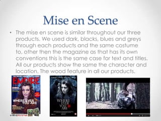 Mise en Scene
• The mise en scene is similar throughout our three
products. We used dark, blacks, blues and greys
through each products and the same costume to,
other then the magazine as that has its own
conventions this is the same case for text and titles.
All our products show the same the character and
location. The wood feature in all our products.

 