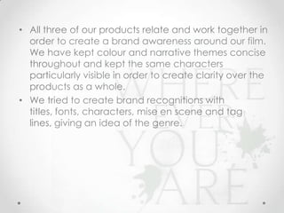 • All three of our products relate and work together in
order to create a brand awareness around our film.
We have kept colour and narrative themes concise
throughout and kept the same characters
particularly visible in order to create clarity over the
products as a whole.
• We tried to create brand recognitions with titles,
fonts, characters, mise en scene and tag lines,
giving an idea of the genre.

 