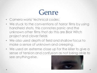 Genre
• Camera work/ technical codes:
• We stuck to the conventions of horror films by using
handheld shots, this connotes panic and the
unknown other films that do this are Blair Witch
project and clover fields
• We also used depth of field and shallow focus to
make a sense of unknown and creeping.
• We used an extreme close up for the killer to give a
sense of tension and confusion as not being able to
see anything else.

 