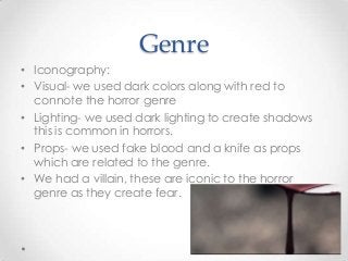 Genre
• Iconography:
• Visual- we used dark colors along with red to
connote the horror genre
• Lighting- we used dark lighting to create shadows
this is common in horrors.
• Props- we used fake blood and a knife as props
which are related to the genre.
• We had a villain, these are iconic to the horror
genre as they create fear.

 