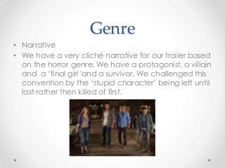 Genre
• Narrative
• We have a very cliché narrative for our trailer based
on the horror genre. We have a protagonist, a villain
and a ‘final girl 'and a survivor. We challenged this
convention by the ‘stupid character’ being left until
last rather then killed of first.

 