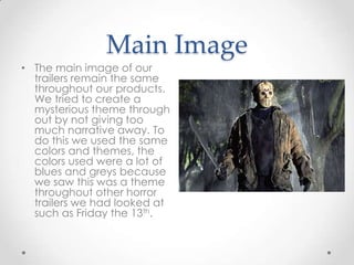 Main Image
• The main image of our
trailers remain the same
throughout our products.
We tried to create a
mysterious theme through
out by not giving too
much narrative away. To
do this we used the same
colors and themes, the
colors used were a lot of
blues and greys because
we saw this was a theme
throughout other horror
trailers we had looked at
such as Friday the 13th.

 
