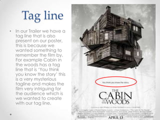 Tag line
• In our Trailer we have a
tag line that is also
present on our poster,
this is because we
wanted something to
remember the film by.
For example Cabin in
the woods has a tag
line that is ‘You think
you know the story’ this
is a very mysterious
tagline and makes the
film very intriguing for
the audience which is
we wanted to create
with our tag line.

 