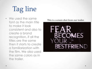 Tag line
• We used the same
font as the main title
to make it look
consistent and also to
create a brand
recognition, if all the
titles are the same
then it starts to create
a familiarization with
the film. We also used
the same colors as in
the trailer.

This is a screen shot from our trailer.

 