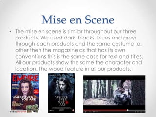 Mise en Scene
• The mise en scene is similar throughout our three
products. We used dark, blacks, blues and greys
through each products and the same costume to,
other then the magazine as that has its own
conventions this is the same case for text and titles.
All our products show the same the character and
location. The wood feature in all our products.

 
