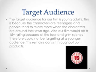 Target Audience
• The target audience for our film is young adults. This
is because the characters are teenagers and
people tend to relate more when the characters
are around their own age. Also our film would be a
15+ rating because of the fear and grim scenes
therefore could not be targeting at a younger
audience. This remains consist throughout our
products.

 