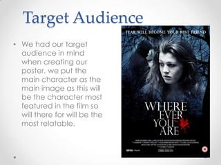 Target Audience
• We had our target
audience in mind
when creating our
poster, we put the
main character as the
main image as this will
be the character most
featured in the film so
will there for will be the
most relatable.

 