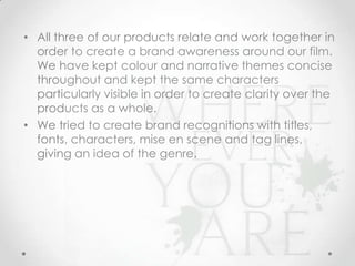 • All three of our products relate and work together in
order to create a brand awareness around our film.
We have kept colour and narrative themes concise
throughout and kept the same characters
particularly visible in order to create clarity over the
products as a whole.
• We tried to create brand recognitions with titles,
fonts, characters, mise en scene and tag lines,
giving an idea of the genre.

 
