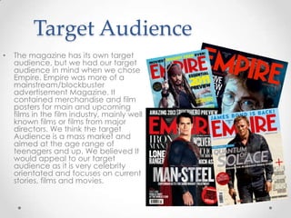 Target Audience
•

The magazine has its own target
audience, but we had our target
audience in mind when we chose
Empire. Empire was more of a
mainstream/blockbuster
advertisement Magazine. It
contained merchandise and film
posters for main and upcoming
films in the film industry, mainly well
known films or films from major
directors. We think the target
Audience is a mass market and
aimed at the age range of
teenagers and up. We believed It
would appeal to our target
audience as it is very celebrity
orientated and focuses on current
stories, films and movies.

 