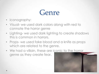 Genre
• Iconography:
• Visual- we used dark colors along with red to
connote the horror genre
• Lighting- we used dark lighting to create shadows
this is common in horrors.
• Props- we used fake blood and a knife as props
which are related to the genre.
• We had a villain, these are iconic to the horror
genre as they create fear.

 