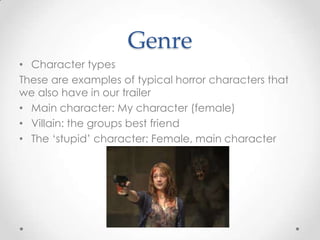 Genre
• Character types
These are examples of typical horror characters that
we also have in our trailer
• Main character: My character (female)
• Villain: the groups best friend
• The ‘stupid’ character: Female, main character

 
