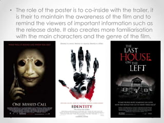 • The role of the poster is to co-inside with the trailer, it
is their to maintain the awareness of the film and to
remind the viewers of important information such as
the release date. It also creates more familiarisation
with the main characters and the genre of the film.

 