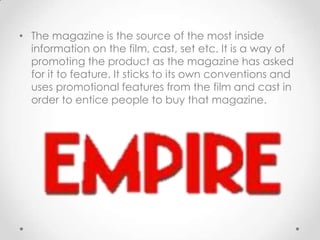• The magazine is the source of the most inside
information on the film, cast, set etc. It is a way of
promoting the product as the magazine has asked
for it to feature. It sticks to its own conventions and
uses promotional features from the film and cast in
order to entice people to buy that magazine.

 
