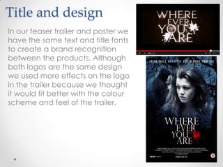 Title and design
In our teaser trailer and poster we
have the same text and title fonts
to create a brand recognition
between the products. Although
both logos are the same design
we used more effects on the logo
in the trailer because we thought
it would fit better with the colour
scheme and feel of the trailer.

 