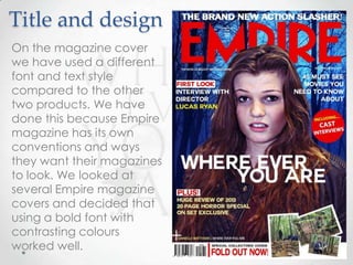 Title and design
On the magazine cover
we have used a different
font and text style
compared to the other
two products. We have
done this because Empire
magazine has its own
conventions and ways
they want their magazines
to look. We looked at
several Empire magazine
covers and decided that
using a bold font with
contrasting colours
worked well.

 
