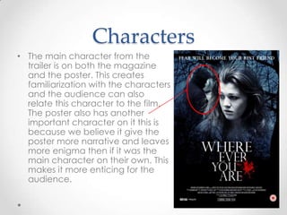 Characters
• The main character from the
trailer is on both the magazine
and the poster. This creates
familiarization with the characters
and the audience can also
relate this character to the film.
The poster also has another
important character on it this is
because we believe it give the
poster more narrative and leaves
more enigma then if it was the
main character on their own. This
makes it more enticing for the
audience.

 