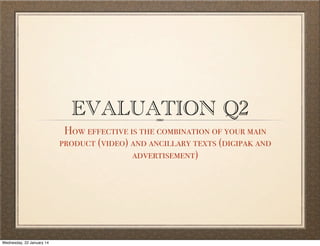 EVALUATION Q2

How effective is the combination of your main
product (video) and ancillary texts (digipak and
advertisement)

Wednesday, 22 January 14

 