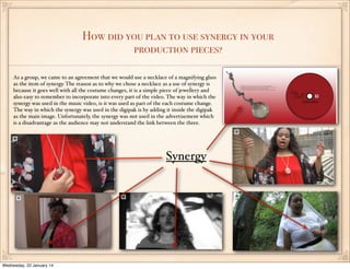 How did you plan to use synergy in your
production pieces?
As a group, we came to an agreement that we would use a necklace of a magnifying glass
as the item of synergy. The reason as to why we chose a necklace as a use of synergy is
because it goes well with all the costume changes, it is a simple piece of jewellery and
also easy to remember to incorporate into every part of the video. The way in which the
synergy was used in the music video, is it was used as part of the each costume change.
The way in which the synergy was used in the digipak is by adding it inside the digipak
as the main image. Unfortunately, the synergy was not used in the advertisement which
is a disadvantage as the audience may not understand the link between the three.

Synergy

Wednesday, 22 January 14

 