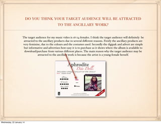do you think your target audience will be attracted
to the ancillary work?
The target audience for my music video is 16-24 females. I think the target audience will deﬁnitely be
attracted to the ancillary products due to several diﬀerent reasons. Firstly the ancillary products are
very feminine, due to the colours and the costumes used. Secondly the digipak and advert are simple
but informative and advertises how easy it is to purchase as it shows where the album is available to
download/purchase from various diﬀerent places. The main reason why the target audience may be
attracted to the ancillary work is because the artist is a young female herself.

Wednesday, 22 January 14

 