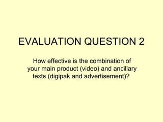EVALUATION QUESTION 2
How effective is the combination of
your main product (video) and ancillary
texts (digipak and advertisement)?

 