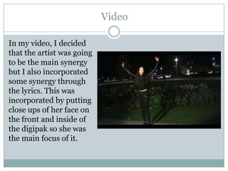 Video
In my video, I decided
that the artist was going
to be the main synergy
but I also incorporated
some synergy through
the lyrics. This was
incorporated by putting
close ups of her face on
the front and inside of
the digipak so she was
the main focus of it.

 