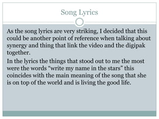 Song Lyrics
As the song lyrics are very striking, I decided that this
could be another point of reference when talking about
synergy and thing that link the video and the digipak
together.
In the lyrics the things that stood out to me the most
were the words “write my name in the stars” this
coincides with the main meaning of the song that she
is on top of the world and is living the good life.

 