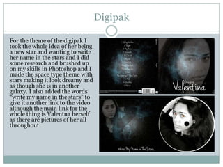 Digipak
For the theme of the digipak I
took the whole idea of her being
a new star and wanting to write
her name in the stars and I did
some research and brushed up
on my skills in Photoshop and I
made the space type theme with
stars making it look dreamy and
as though she is in another
galaxy. I also added the words
“write my name in the stars” to
give it another link to the video
although the main link for the
whole thing is Valentna herself
as there are pictures of her all
throughout

 