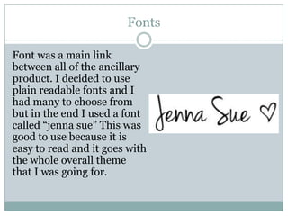 Fonts
Font was a main link
between all of the ancillary
product. I decided to use
plain readable fonts and I
had many to choose from
but in the end I used a font
called “jenna sue” This was
good to use because it is
easy to read and it goes with
the whole overall theme
that I was going for.

 