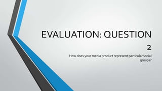 EVALUATION: QUESTION
2
How does your media product represent particular social
groups?

 