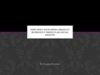 HOW DOES YOUR MEDIA PRODUCT
REPRESENT PARTICULAR SOCIAL
GROUPS?

By Georgina Dovaston

 