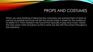 PROPS AND COSTUMES
When we were thinking of ideas for the costumers we wanted them to look as
normal as possible because we felt this would make it easier for the audience
to relate to it. From research we found that typically in pop rock music videos
the stars wore t-shirt and jeans so this is what we did with the actors throughout
the narrative.

 