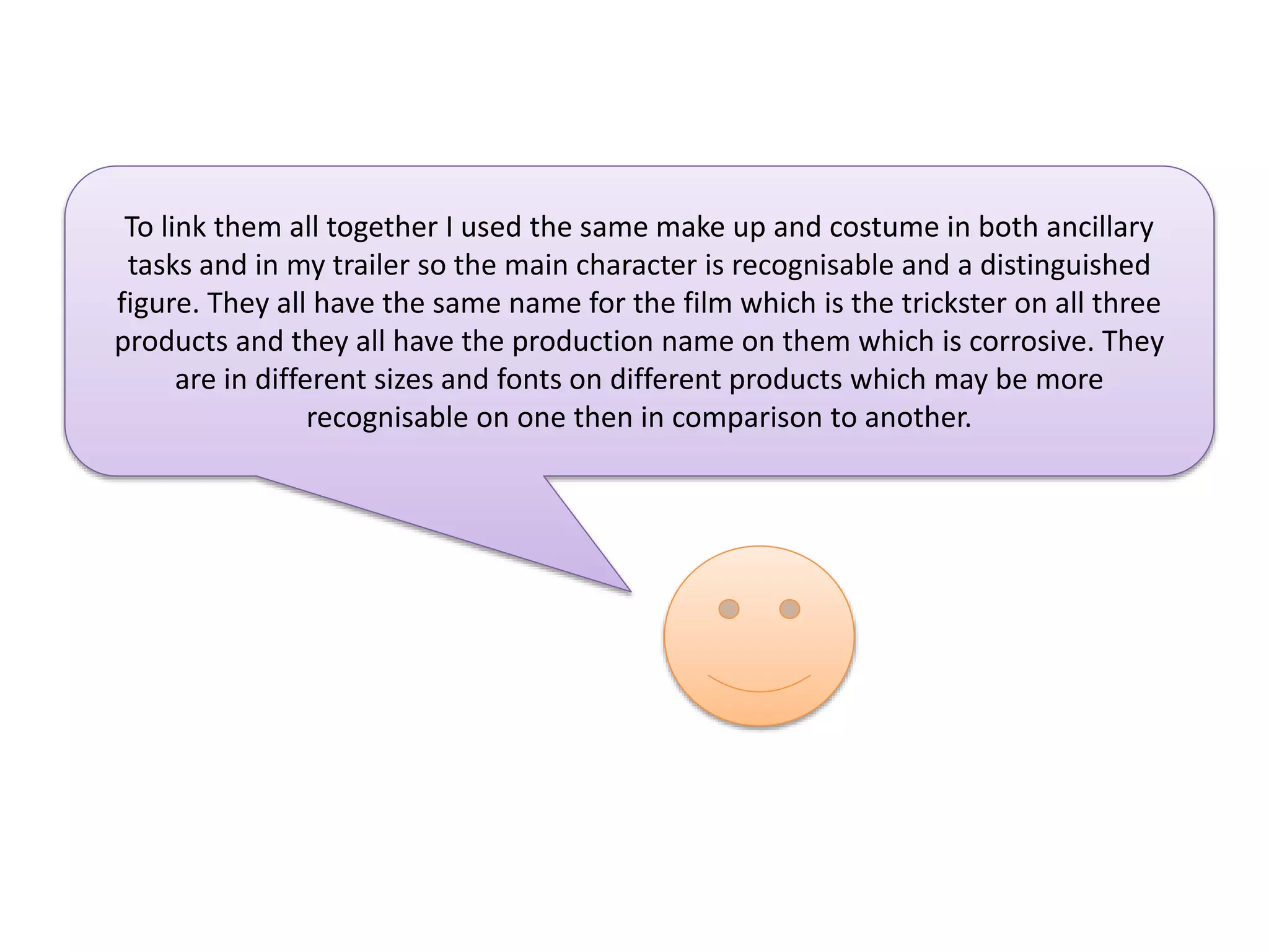 To link them all together I used the same make up and costume in both ancillary
tasks and in my trailer so the main character is recognisable and a distinguished
figure. They all have the same name for the film which is the trickster on all three
products and they all have the production name on them which is corrosive. They
are in different sizes and fonts on different products which may be more
recognisable on one then in comparison to another.

 