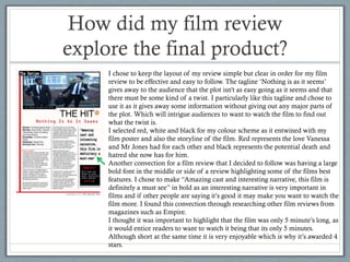 How did my film review
explore the final product?
I chose to keep the layout of my review simple but clear in order for my film
review to be effective and easy to follow. The tagline ‘Nothing is as it seems’
gives away to the audience that the plot isn't as easy going as it seems and that
there must be some kind of a twist. I particularly like this tagline and chose to
use it as it gives away some information without giving out any major parts of
the plot. Which will intrigue audiences to want to watch the film to find out
what the twist is.
I selected red, white and black for my colour scheme as it entwined with my
film poster and also the storyline of the film. Red represents the love Vanessa
and Mr Jones had for each other and black represents the potential death and
hatred she now has for him.
Another convection for a film review that I decided to follow was having a large
bold font in the middle or side of a review highlighting some of the films best
features. I chose to make “Amazing cast and interesting narrative, this film is
definitely a must see” in bold as an interesting narrative is very important in
films and if other people are saying it’s good it may make you want to watch the
film more. I found this convection through researching other film reviews from
magazines such as Empire.
I thought it was important to highlight that the film was only 5 minute’s long, as
it would entice readers to want to watch it being that its only 5 minutes.
Although short at the same time it is very enjoyable which is why it’s awarded 4
stars.

 