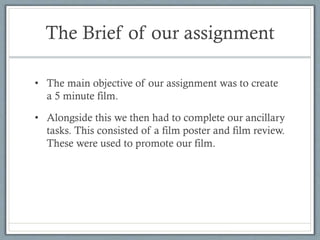 The Brief of our assignment
• The main objective of our assignment was to create
a 5 minute film.
• Alongside this we then had to complete our ancillary
tasks. This consisted of a film poster and film review.
These were used to promote our film.

 