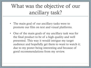What was the objective of our
ancillary task?
• The main goal of our ancillary tasks were to
promote our film on text and visual platforms.
• One of the main goals of my ancillary task was for
the final product to be of a high quality and well
presented. This way it would intrigue my target
audience and hopefully get them to want to watch it;
due to my poster being interesting and because of
good recommendations from my review.

 