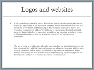 Logos and websites
•

While researching current film posters, I found that mostly at the bottom of posters there
is usually a web address of the production company, that the audience can often visit and
learn more about the film and the making of the production. I decided to include our
production company's web address ‘Siwale Films’ so viewers could do exactly as stated
above. As digital technology is increasing, web address’ are important as it allows people
to find out information on films via new media, instead of ‘old’ media such as
newspapers.

•

The use of social networking sites allows for viewers to find out more information on our
film, because of this I added a Facebook logo and our address to our poster, which is often
a typical convention on film posters. Social networking sites are a very popular way to
promote films as they are used by thousands of people everyday. By creating a profile on
these networks it allows us to promote our film to a mass audience.

 