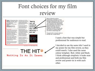 Font choices for my film
review

I used a font that was simple but
professional for audiences to read.
I decided to use the same title I used in
my poster for my film review, so they
could match. I also used the same
colour template. Red, white and black.
I think although simplistic it looks neat
and professional and both my film
review and poster tie in with each
other.

 