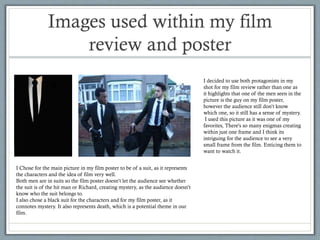 Images used within my film
review and poster
I decided to use both protagonists in my
shot for my film review rather than one as
it highlights that one of the men seen in the
picture is the guy on my film poster,
however the audience still don’t know
which one, so it still has a sense of mystery.
I used this picture as it was one of my
favorites, There's so many enigmas creating
within just one frame and I think its
intriguing for the audience to see a very
small frame from the film. Enticing them to
want to watch it.
I Chose for the main picture in my film poster to be of a suit, as it represents
the characters and the idea of film very well.
Both men are in suits so the film poster doesn’t let the audience see whether
the suit is of the hit man or Richard, creating mystery, as the audience doesn’t
know who the suit belongs to.
I also chose a black suit for the characters and for my film poster, as it
connotes mystery. It also represents death, which is a potential theme in our
film.

 