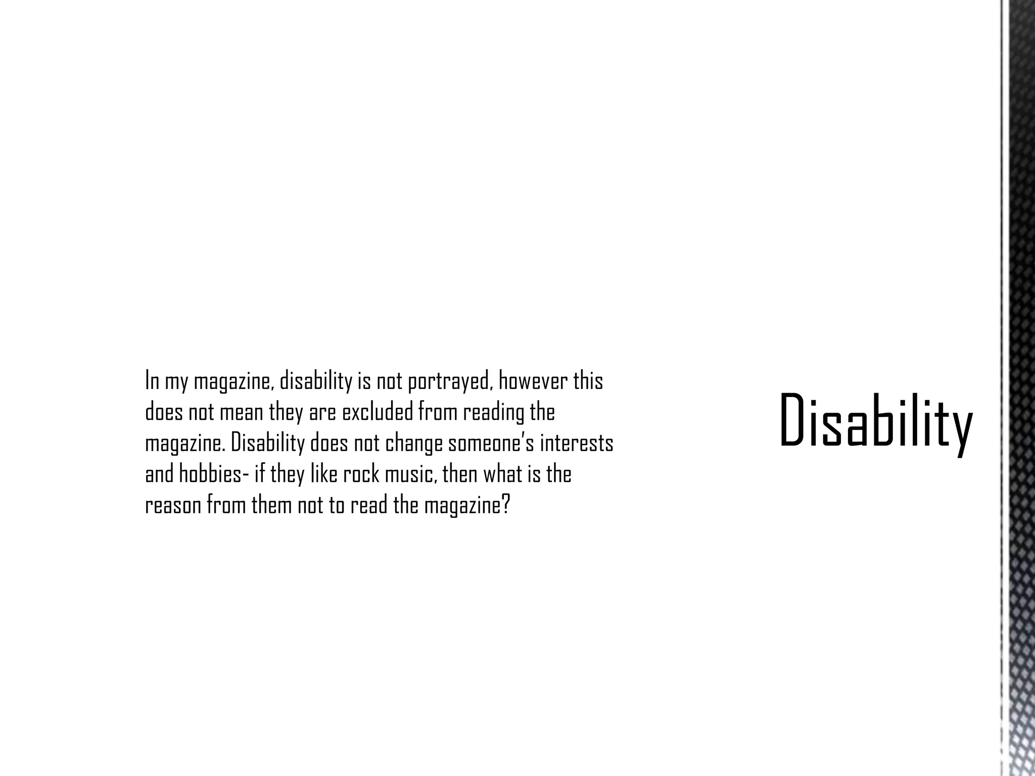 In my magazine, disability is not portrayed, however this
does not mean they are excluded from reading the
magazine. Disability does not change someone’s interests
and hobbies- if they like rock music, then what is the
reason from them not to read the magazine?

 