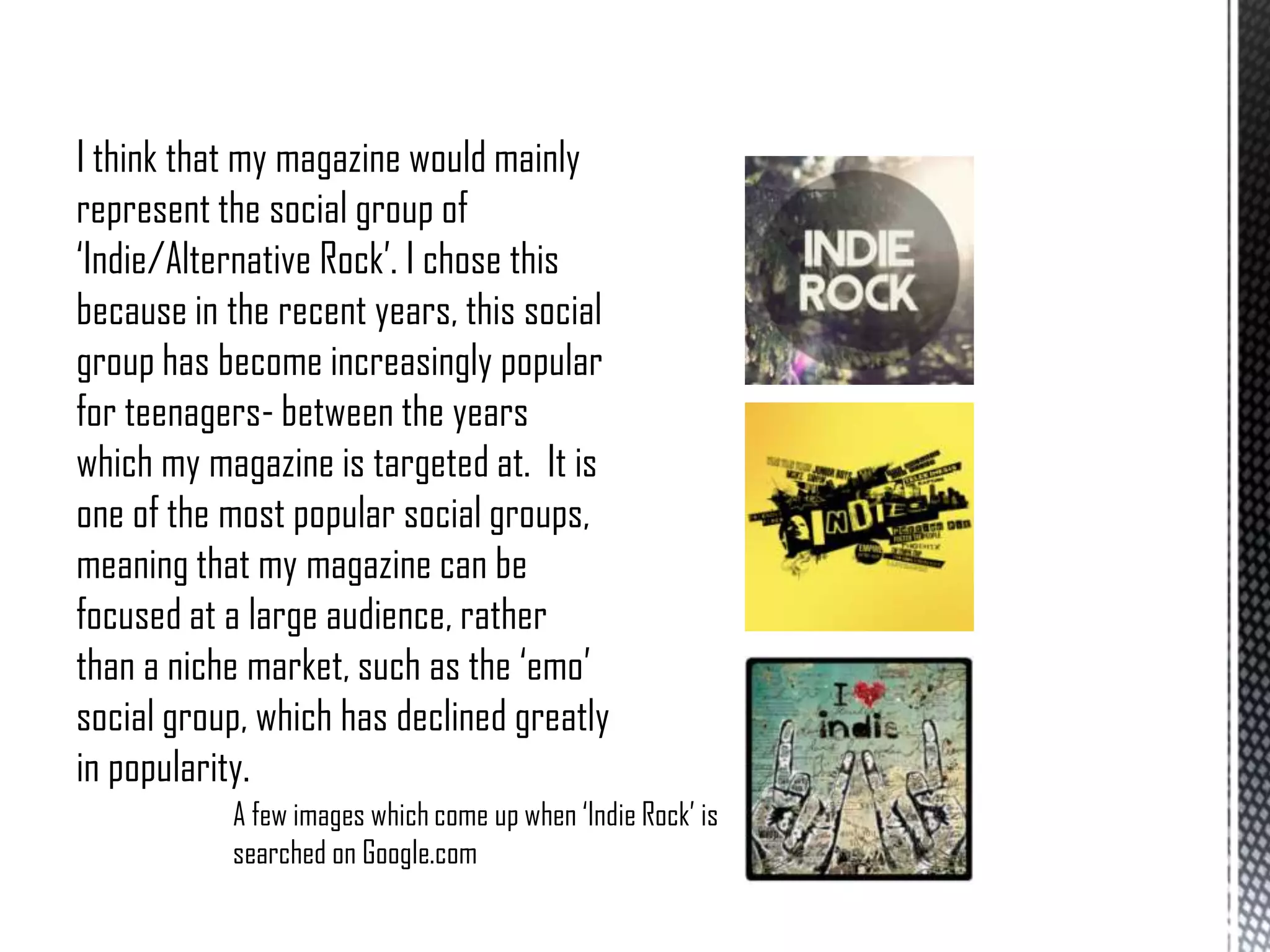 I think that my magazine would mainly
represent the social group of
‘Indie/Alternative Rock’. I chose this
because in the recent years, this social
group has become increasingly popular
for teenagers- between the years
which my magazine is targeted at. It is
one of the most popular social groups,
meaning that my magazine can be
focused at a large audience, rather
than a niche market, such as the ‘emo’
social group, which has declined greatly
in popularity.
A few images which come up when ‘Indie Rock’ is
searched on Google.com

 