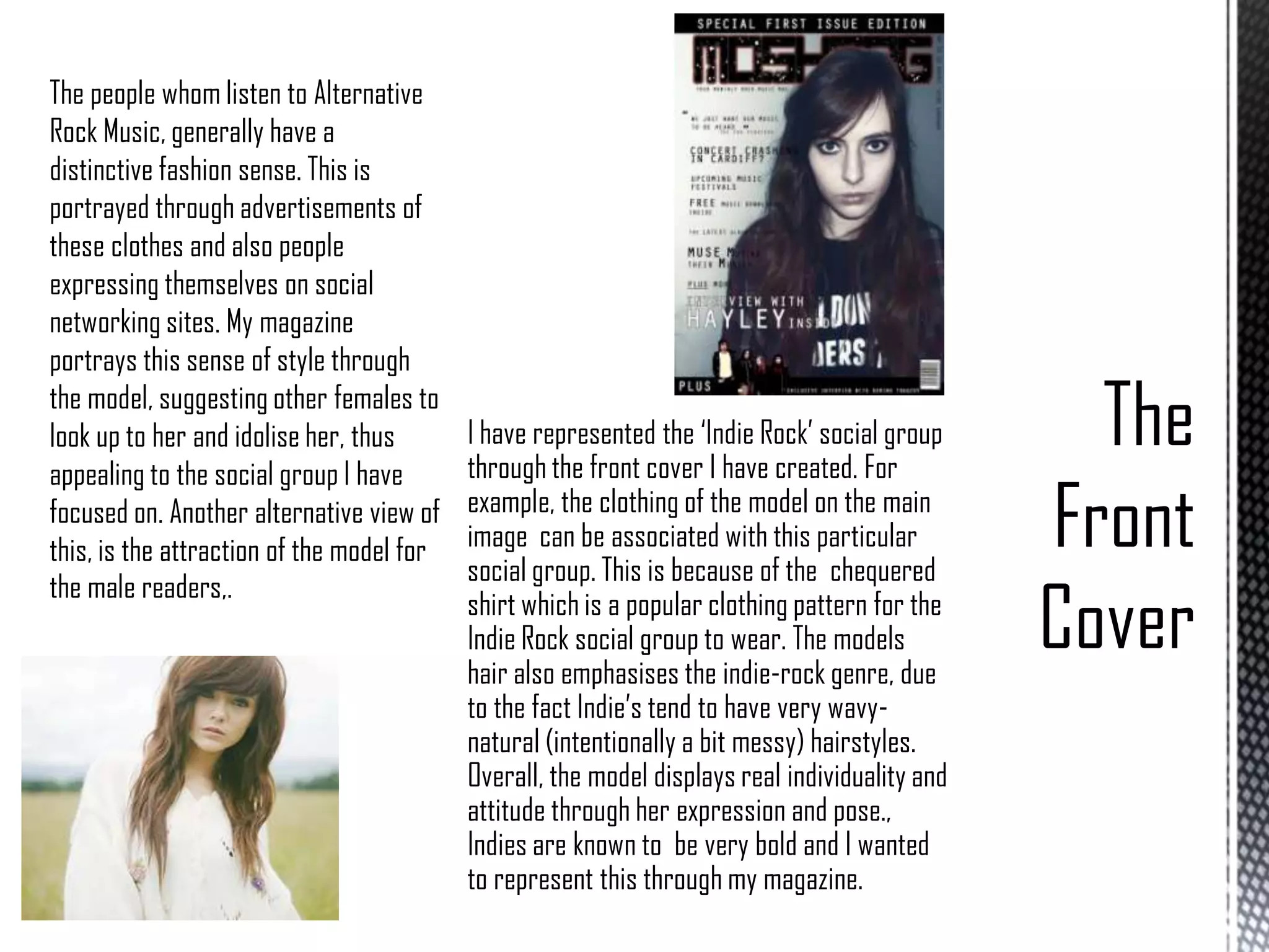 The people whom listen to Alternative
Rock Music, generally have a
distinctive fashion sense. This is
portrayed through advertisements of
these clothes and also people
expressing themselves on social
networking sites. My magazine
portrays this sense of style through
the model, suggesting other females to
look up to her and idolise her, thus
appealing to the social group I have
focused on. Another alternative view of
this, is the attraction of the model for
the male readers,.

I have represented the ‘Indie Rock’ social group
through the front cover I have created. For
example, the clothing of the model on the main
image can be associated with this particular
social group. This is because of the chequered
shirt which is a popular clothing pattern for the
Indie Rock social group to wear. The models
hair also emphasises the indie-rock genre, due
to the fact Indie’s tend to have very wavynatural (intentionally a bit messy) hairstyles.
Overall, the model displays real individuality and
attitude through her expression and pose.,
Indies are known to be very bold and I wanted
to represent this through my magazine.

 