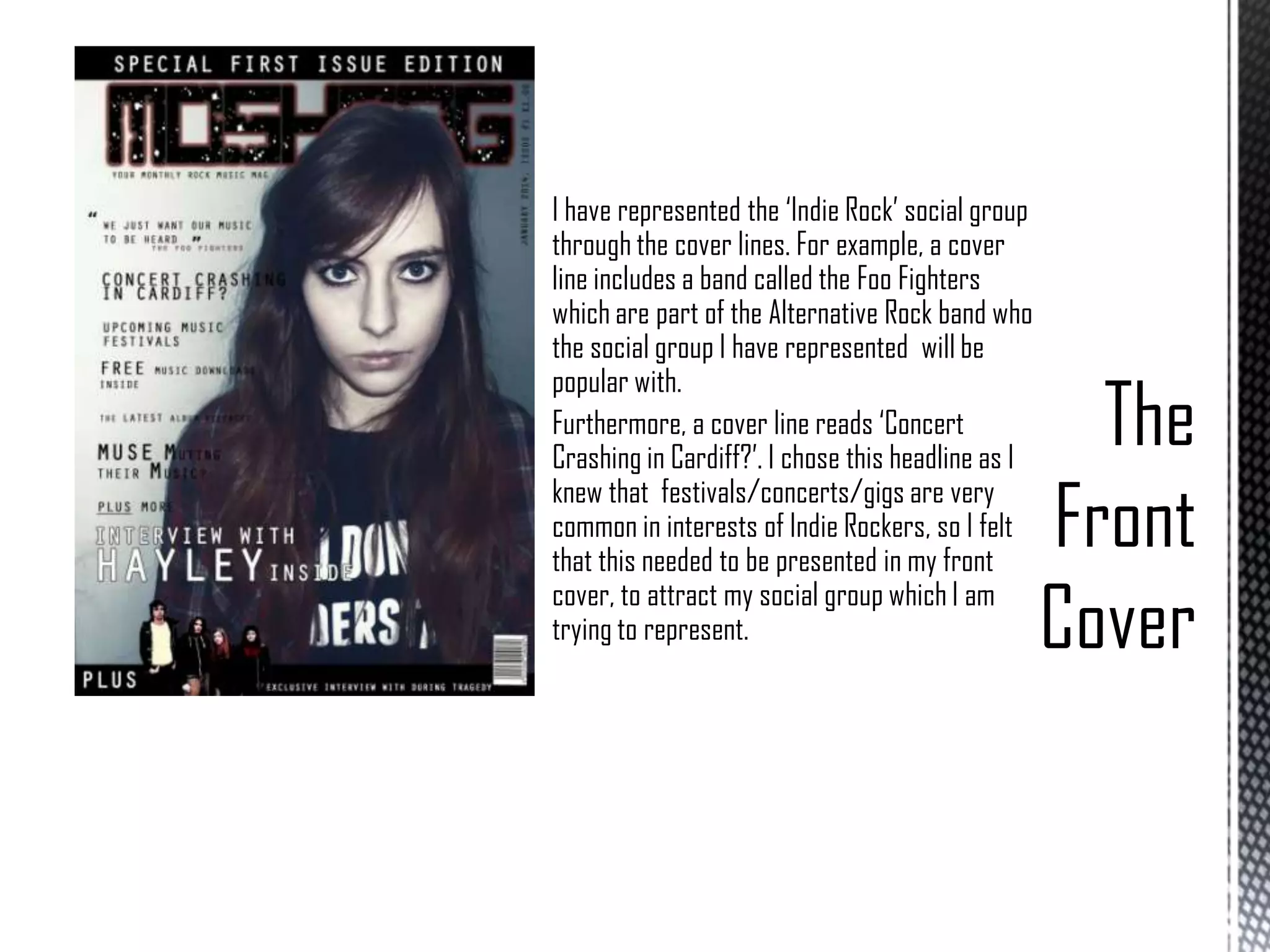 I have represented the ‘Indie Rock’ social group
through the cover lines. For example, a cover
line includes a band called the Foo Fighters
which are part of the Alternative Rock band who
the social group I have represented will be
popular with.
Furthermore, a cover line reads ‘Concert
Crashing in Cardiff?’. I chose this headline as I
knew that festivals/concerts/gigs are very
common in interests of Indie Rockers, so I felt
that this needed to be presented in my front
cover, to attract my social group which I am
trying to represent.

 