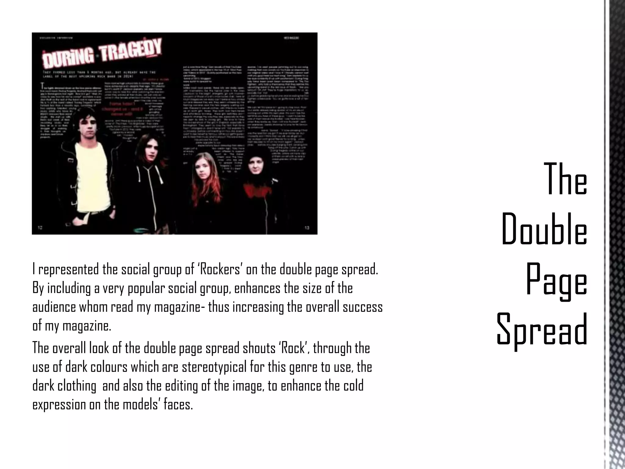 I represented the social group of ‘Rockers’ on the double page spread.
By including a very popular social group, enhances the size of the
audience whom read my magazine- thus increasing the overall success
of my magazine.
The overall look of the double page spread shouts ‘Rock’, through the
use of dark colours which are stereotypical for this genre to use, the
dark clothing and also the editing of the image, to enhance the cold
expression on the models’ faces.

 