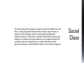 The social class of this magazine would be mainly the middle class and
above. Having disposable incomes allows them to spend money on
concerts./festivals/gigs, which is encouraged throughout the
magazine. However I think that it shouldn’t really depict who buys the
magazine, as despite the target audience of my magazine being 14-19
year olds, most are unemployed, so it would really rely on their
parents social class- which shouldn’t matter in the sale of a magazine.

 