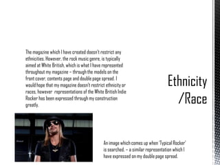 The magazine which I have created doesn’t restrict any
ethnicities. However, the rock music genre, is typically
aimed at White British, which is what I have represented
throughout my magazine – through the models on the
front cover, contents page and double page spread. I
would hope that my magazine doesn’t restrict ethnicity or
races, however representations of the White British Indie
Rocker has been expressed through my construction
greatly.

An image which comes up when ‘Typical Rocker’
is searched. – a similar representation which I
have expressed on my double page spread.

 