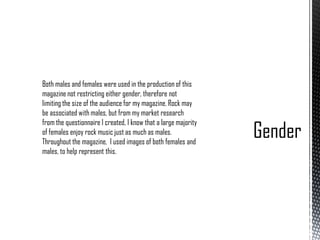 Both males and females were used in the production of this
magazine not restricting either gender, therefore not
limiting the size of the audience for my magazine. Rock may
be associated with males, but from my market research
from the questionnaire I created, I know that a large majority
of females enjoy rock music just as much as males.
Throughout the magazine, I used images of both females and
males, to help represent this.

 