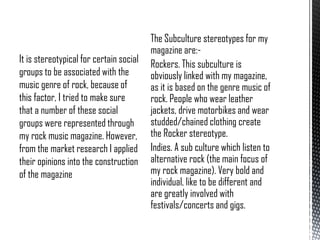 It is stereotypical for certain social
groups to be associated with the
music genre of rock, because of
this factor, I tried to make sure
that a number of these social
groups were represented through
my rock music magazine. However,
from the market research I applied
their opinions into the construction
of the magazine

The Subculture stereotypes for my
magazine are:Rockers. This subculture is
obviously linked with my magazine,
as it is based on the genre music of
rock. People who wear leather
jackets, drive motorbikes and wear
studded/chained clothing create
the Rocker stereotype.
Indies. A sub culture which listen to
alternative rock (the main focus of
my rock magazine). Very bold and
individual, like to be different and
are greatly involved with
festivals/concerts and gigs.

 