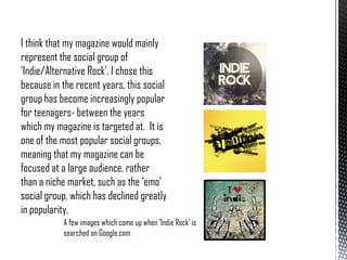 I think that my magazine would mainly
represent the social group of
‘Indie/Alternative Rock’. I chose this
because in the recent years, this social
group has become increasingly popular
for teenagers- between the years
which my magazine is targeted at. It is
one of the most popular social groups,
meaning that my magazine can be
focused at a large audience, rather
than a niche market, such as the ‘emo’
social group, which has declined greatly
in popularity.
A few images which come up when ‘Indie Rock’ is
searched on Google.com

 